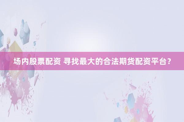 场内股票配资 寻找最大的合法期货配资平台？