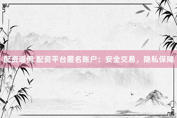 配资返佣 配资平台匿名账户：安全交易，隐私保障