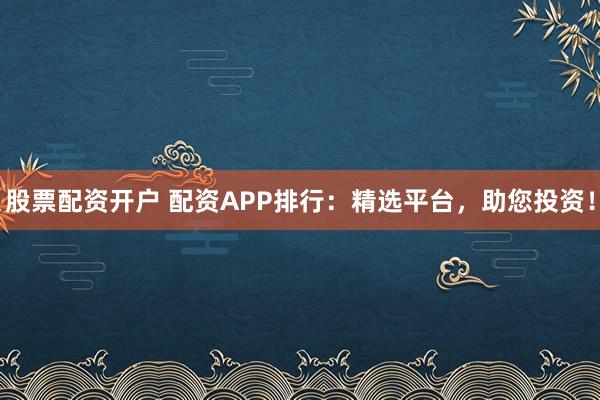 股票配资开户 配资APP排行：精选平台，助您投资！