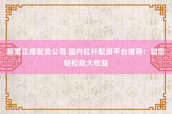 股票正规配资公司 国内杠杆配资平台推荐：助您轻松放大收益