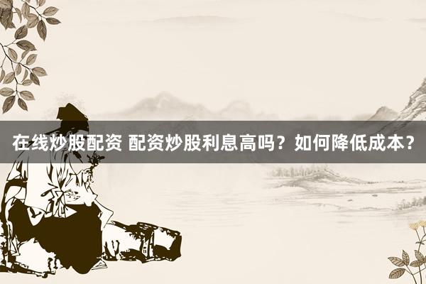 在线炒股配资 配资炒股利息高吗？如何降低成本？