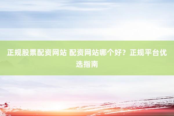 正规股票配资网站 配资网站哪个好？正规平台优选指南