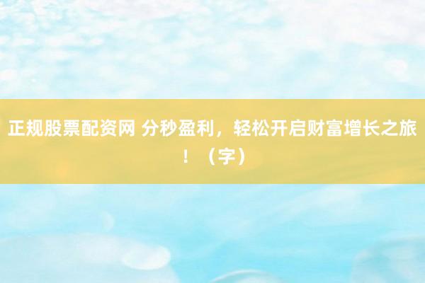 正规股票配资网 分秒盈利，轻松开启财富增长之旅！（字）