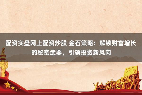 配资实盘网上配资炒股 金石策略：解锁财富增长的秘密武器，引领投资新风向