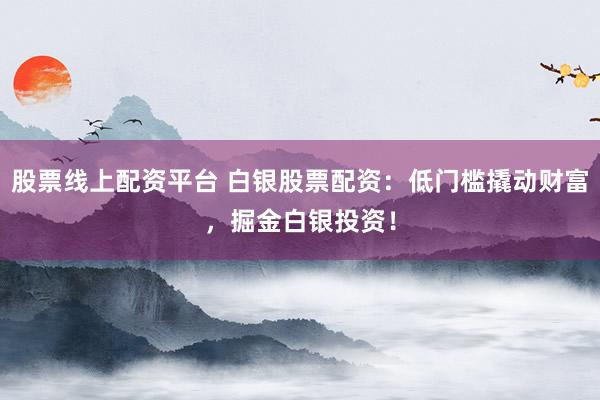 股票线上配资平台 白银股票配资：低门槛撬动财富，掘金白银投资！