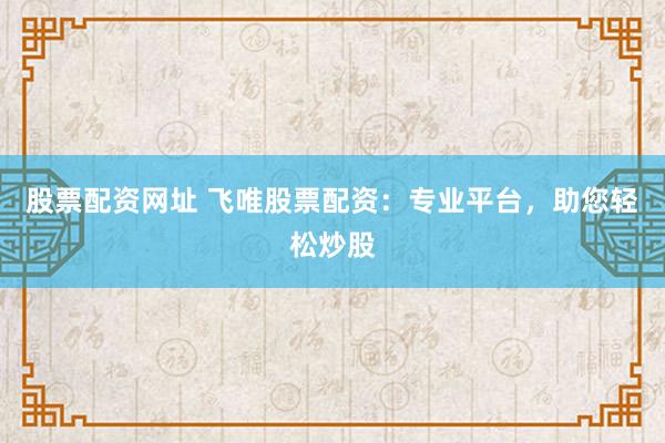 股票配资网址 飞唯股票配资：专业平台，助您轻松炒股