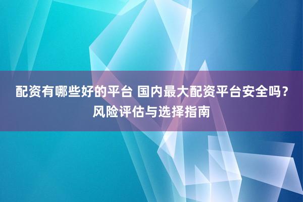 配资有哪些好的平台 国内最大配资平台安全吗？风险评估与选择指南