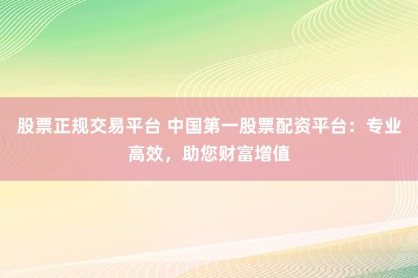 股票正规交易平台 中国第一股票配资平台：专业高效，助您财富增值