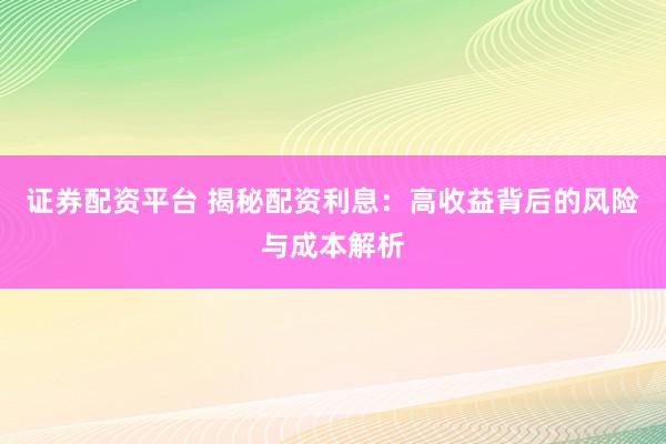 证券配资平台 揭秘配资利息：高收益背后的风险与成本解析