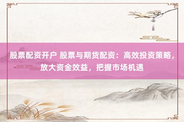 股票配资开户 股票与期货配资：高效投资策略，放大资金效益，把握市场机遇
