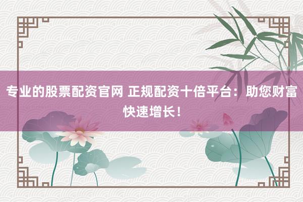 专业的股票配资官网 正规配资十倍平台：助您财富快速增长！