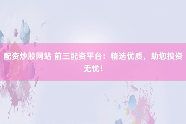 配资炒股网站 前三配资平台：精选优质，助您投资无忧！