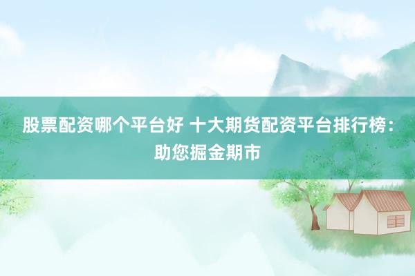 股票配资哪个平台好 十大期货配资平台排行榜：助您掘金期市