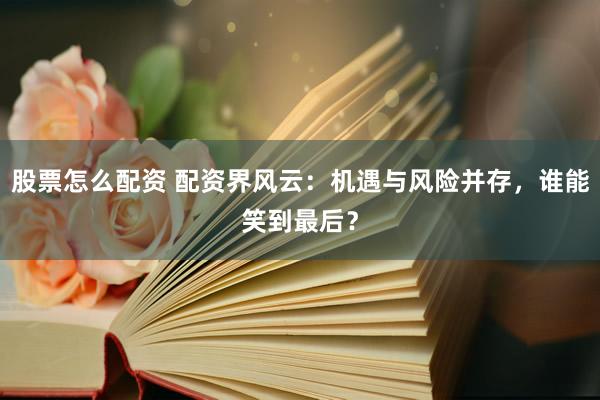 股票怎么配资 配资界风云：机遇与风险并存，谁能笑到最后？