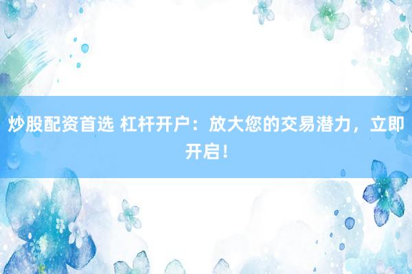 炒股配资首选 杠杆开户：放大您的交易潜力，立即开启！