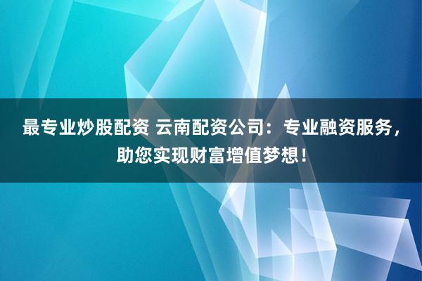 最专业炒股配资 云南配资公司：专业融资服务，助您实现财富增值梦想！