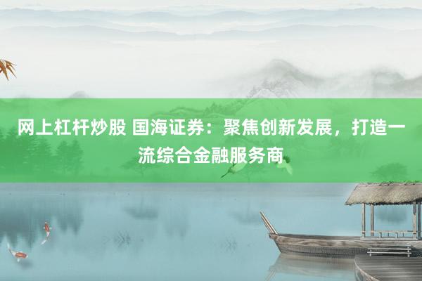 网上杠杆炒股 国海证券：聚焦创新发展，打造一流综合金融服务商