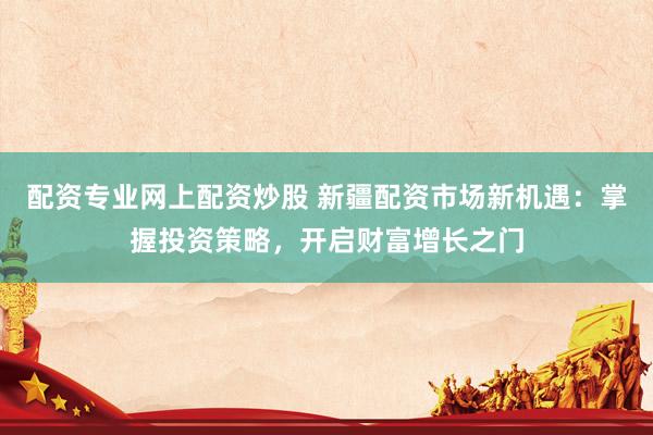配资专业网上配资炒股 新疆配资市场新机遇：掌握投资策略，开启财富增长之门