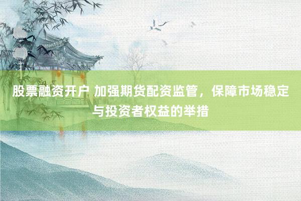 股票融资开户 加强期货配资监管，保障市场稳定与投资者权益的举措