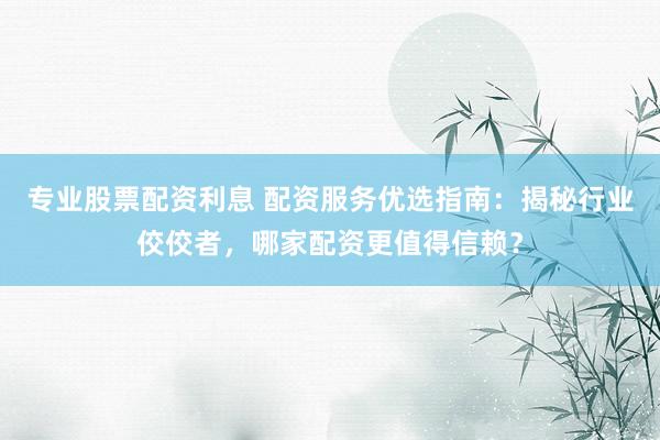 专业股票配资利息 配资服务优选指南：揭秘行业佼佼者，哪家配资更值得信赖？