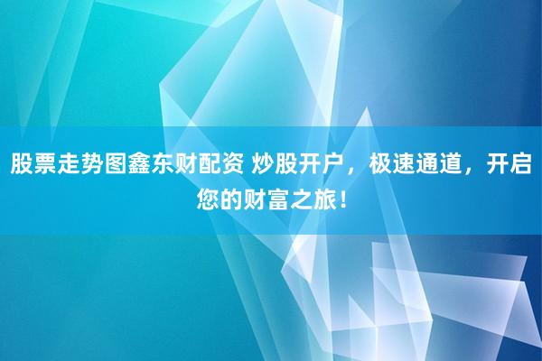 股票走势图鑫东财配资 炒股开户，极速通道，开启您的财富之旅！