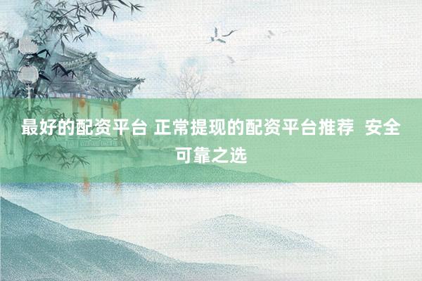 最好的配资平台 正常提现的配资平台推荐  安全可靠之选