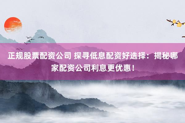 正规股票配资公司 探寻低息配资好选择：揭秘哪家配资公司利息更优惠！