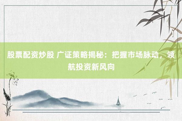 股票配资炒股 广证策略揭秘:把握市场脉动,领航投资新风向