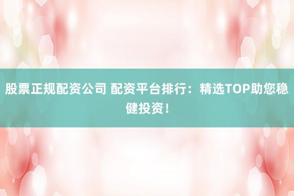 股票正规配资公司 配资平台排行：精选TOP助您稳健投资！