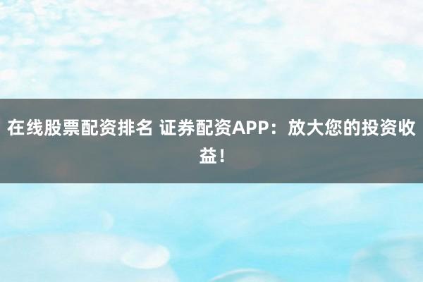 在线股票配资排名 证券配资APP:放大您的投资收益!