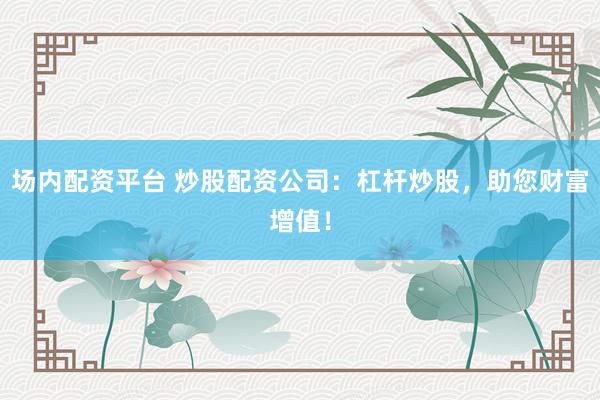 场内配资平台 炒股配资公司：杠杆炒股，助您财富增值！