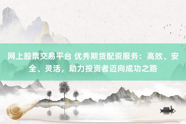 网上股票交易平台 优秀期货配资服务：高效、安全、灵活，助力投资者迈向成功之路