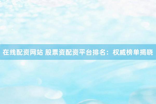 在线配资网站 股票资配资平台排名：权威榜单揭晓