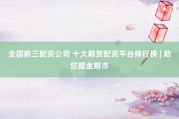 全国前三配资公司 十大期货配资平台排行榜 | 助您掘金期市