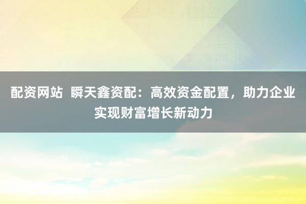 配资网站  瞬天鑫资配：高效资金配置，助力企业实现财富增长新动力
