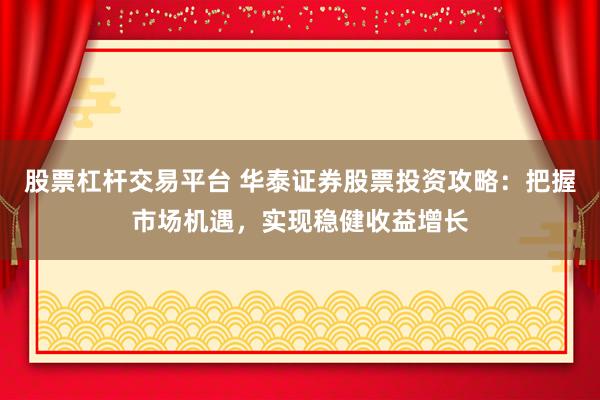 股票杠杆交易平台 华泰证券股票投资攻略:把握市场机遇,实现稳健收益增长