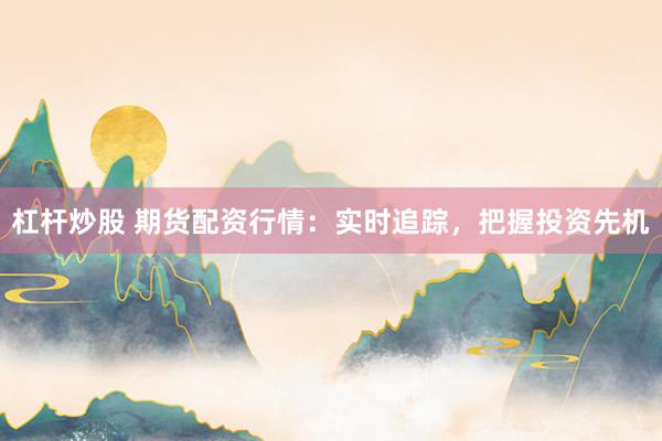 杠杆炒股 期货配资行情：实时追踪，把握投资先机