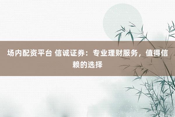 场内配资平台 信诚证券：专业理财服务，值得信赖的选择