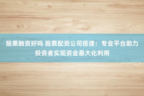 股票融资好吗 股票配资公司搭建：专业平台助力投资者实现资金最大化利用