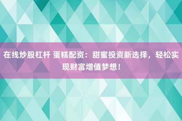 在线炒股杠杆 蛋糕配资：甜蜜投资新选择，轻松实现财富增值梦想！
