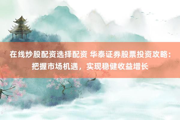 在线炒股配资选择配资 华泰证券股票投资攻略：把握市场机遇，实现稳健收益增长