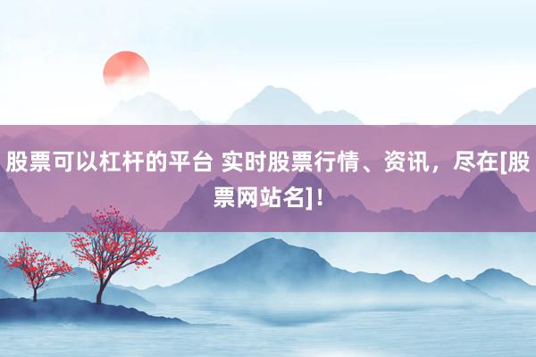 股票可以杠杆的平台 实时股票行情、资讯，尽在[股票网站名]！