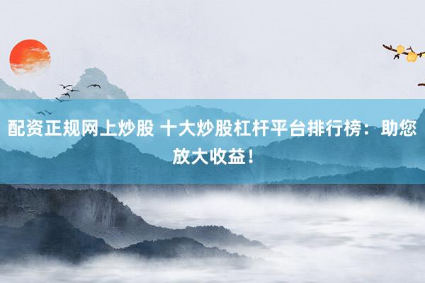 配资正规网上炒股 十大炒股杠杆平台排行榜：助您放大收益！