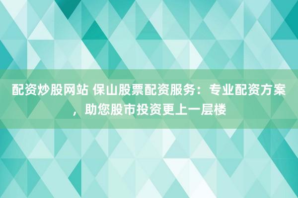 配资炒股网站 保山股票配资服务：专业配资方案，助您股市投资更上一层楼