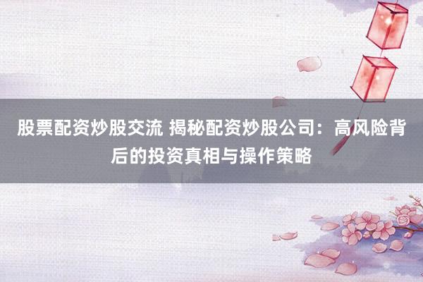 股票配资炒股交流 揭秘配资炒股公司：高风险背后的投资真相与操作策略