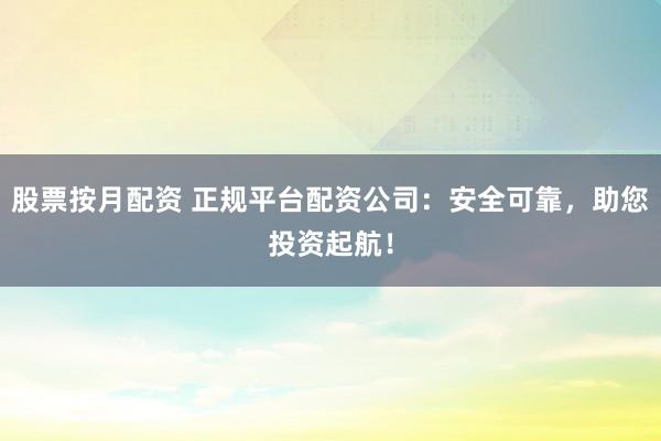 股票按月配资 正规平台配资公司：安全可靠，助您投资起航！