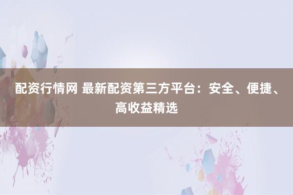 配资行情网 最新配资第三方平台：安全、便捷、高收益精选