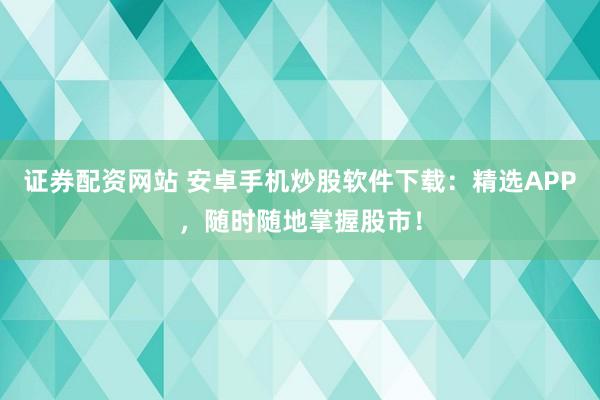 证券配资网站 安卓手机炒股软件下载：精选APP，随时随地掌握股市！
