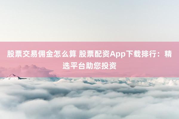 股票交易佣金怎么算 股票配资App下载排行：精选平台助您投资