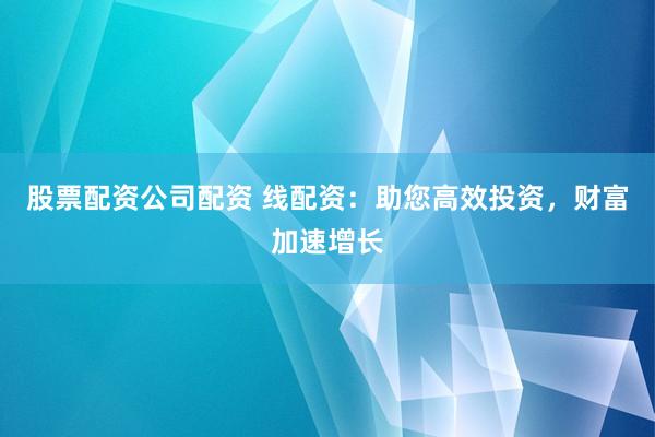 股票配资公司配资 线配资：助您高效投资，财富加速增长